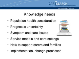 Knowledge needs
• Population health considerations
• Prognostic uncertainty
• Symptom and care issues
• Service models and care settings
• How to support carers and families
• Implementation, change processes
 