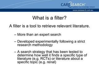 What is a filter?
A filter is a tool to retrieve relevant literature.

   – More than an expert search
   – Developed experimentally following a strict
     research methodology
   – A search strategy that has been tested to
     determine how well it finds a specific type of
     literature (e.g. RCTs) or literature about a
     specific topic (e.g. renal)
 