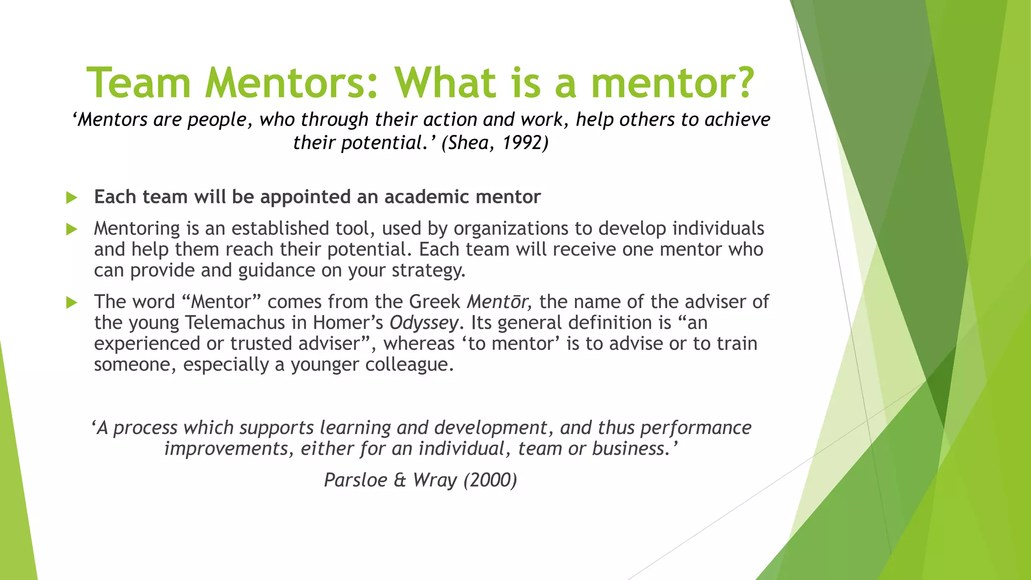 Team Mentors: What is a mentor?
‘Mentors are people, who through their action and work, help others to achieve
their potential.’ (Shea, 1992)
 Each team will be appointed an academic mentor
 Mentoring is an established tool, used by organizations to develop individuals
and help them reach their potential. Each team will receive one mentor who
can provide and guidance on your strategy.
 The word “Mentor” comes from the Greek Mentōr, the name of the adviser of
the young Telemachus in Homer’s Odyssey. Its general definition is “an
experienced or trusted adviser”, whereas ‘to mentor’ is to advise or to train
someone, especially a younger colleague.
‘A process which supports learning and development, and thus performance
improvements, either for an individual, team or business.’
Parsloe & Wray (2000)
 