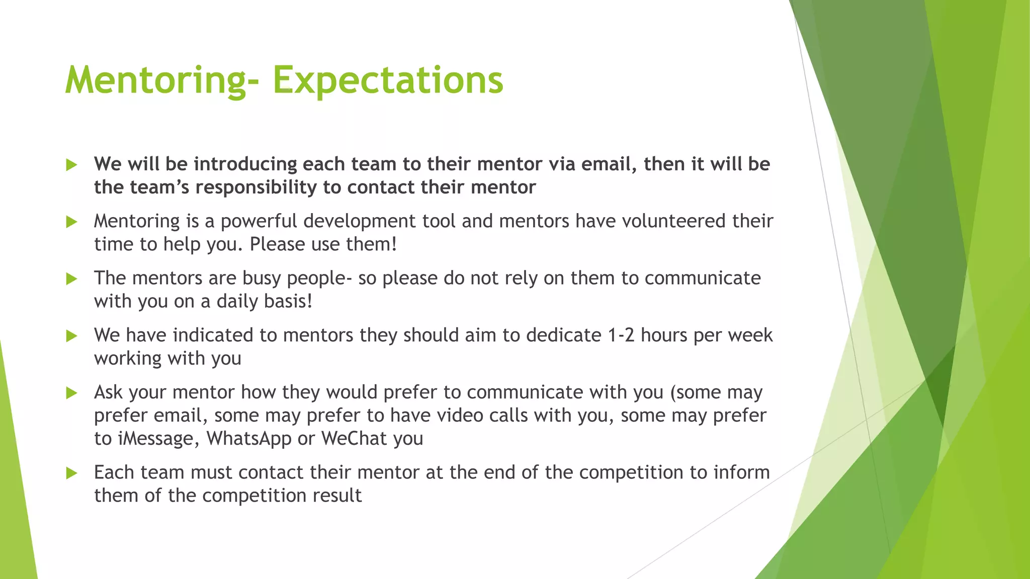 Mentoring- Expectations
 We will be introducing each team to their mentor via email, then it will be
the team’s responsibility to contact their mentor
 Mentoring is a powerful development tool and mentors have volunteered their
time to help you. Please use them!
 The mentors are busy people- so please do not rely on them to communicate
with you on a daily basis!
 We have indicated to mentors they should aim to dedicate 1-2 hours per week
working with you
 Ask your mentor how they would prefer to communicate with you (some may
prefer email, some may prefer to have video calls with you, some may prefer
to iMessage, WhatsApp or WeChat you
 Each team must contact their mentor at the end of the competition to inform
them of the competition result
 