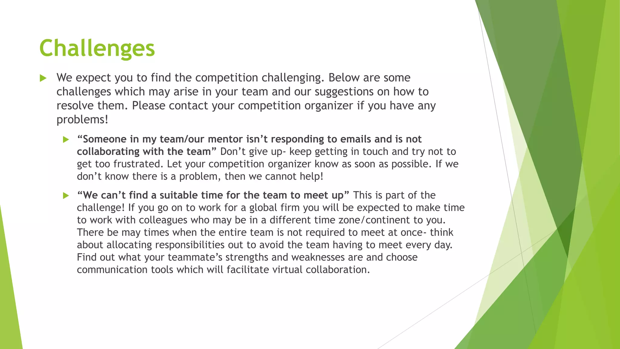 Challenges
 We expect you to find the competition challenging. Below are some
challenges which may arise in your team and our suggestions on how to
resolve them. Please contact your competition organizer if you have any
problems!
 “Someone in my team/our mentor isn’t responding to emails and is not
collaborating with the team” Don’t give up- keep getting in touch and try not to
get too frustrated. Let your competition organizer know as soon as possible. If we
don’t know there is a problem, then we cannot help!
 “We can’t find a suitable time for the team to meet up” This is part of the
challenge! If you go on to work for a global firm you will be expected to make time
to work with colleagues who may be in a different time zone/continent to you.
There be may times when the entire team is not required to meet at once- think
about allocating responsibilities out to avoid the team having to meet every day.
Find out what your teammate’s strengths and weaknesses are and choose
communication tools which will facilitate virtual collaboration.
 