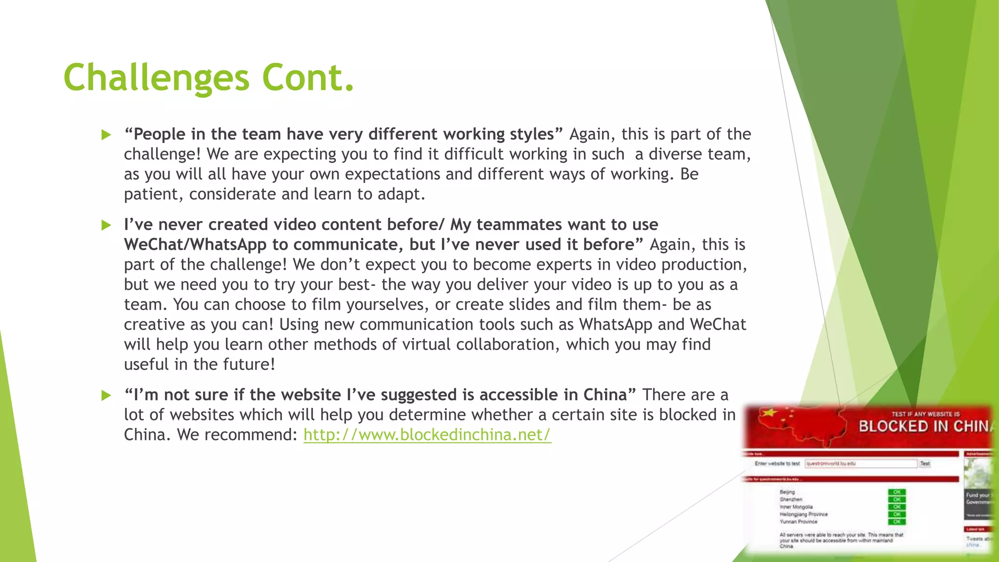 Challenges Cont.
 “People in the team have very different working styles” Again, this is part of the
challenge! We are expecting you to find it difficult working in such a diverse team,
as you will all have your own expectations and different ways of working. Be
patient, considerate and learn to adapt.
 I’ve never created video content before/ My teammates want to use
WeChat/WhatsApp to communicate, but I’ve never used it before” Again, this is
part of the challenge! We don’t expect you to become experts in video production,
but we need you to try your best- the way you deliver your video is up to you as a
team. You can choose to film yourselves, or create slides and film them- be as
creative as you can! Using new communication tools such as WhatsApp and WeChat
will help you learn other methods of virtual collaboration, which you may find
useful in the future!
 “I’m not sure if the website I’ve suggested is accessible in China” There are a
lot of websites which will help you determine whether a certain site is blocked in
China. We recommend: http://www.blockedinchina.net/
 