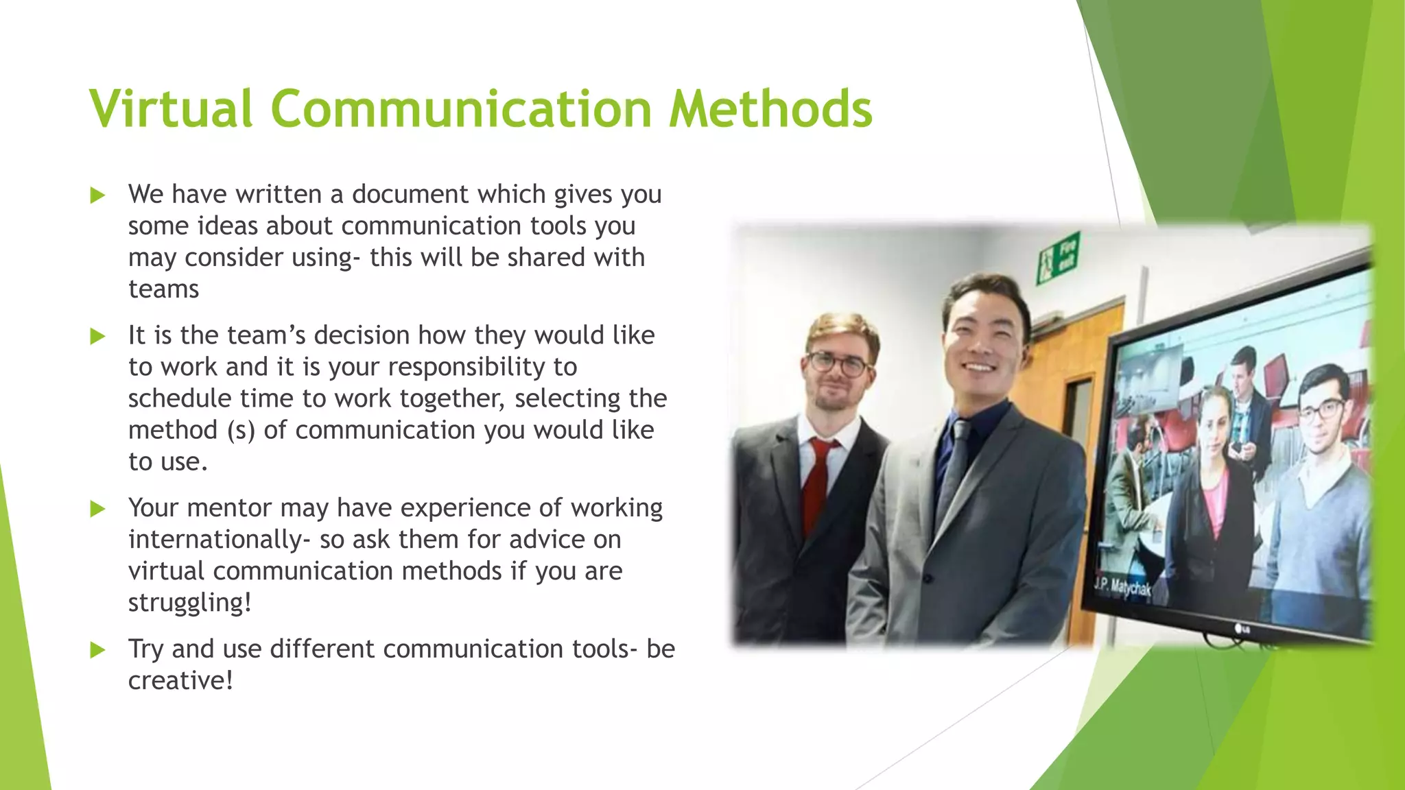 Virtual Communication Methods
 We have written a document which gives you
some ideas about communication tools you
may consider using- this will be shared with
teams
 It is the team’s decision how they would like
to work and it is your responsibility to
schedule time to work together, selecting the
method (s) of communication you would like
to use.
 Your mentor may have experience of working
internationally- so ask them for advice on
virtual communication methods if you are
struggling!
 Try and use different communication tools- be
creative!
 