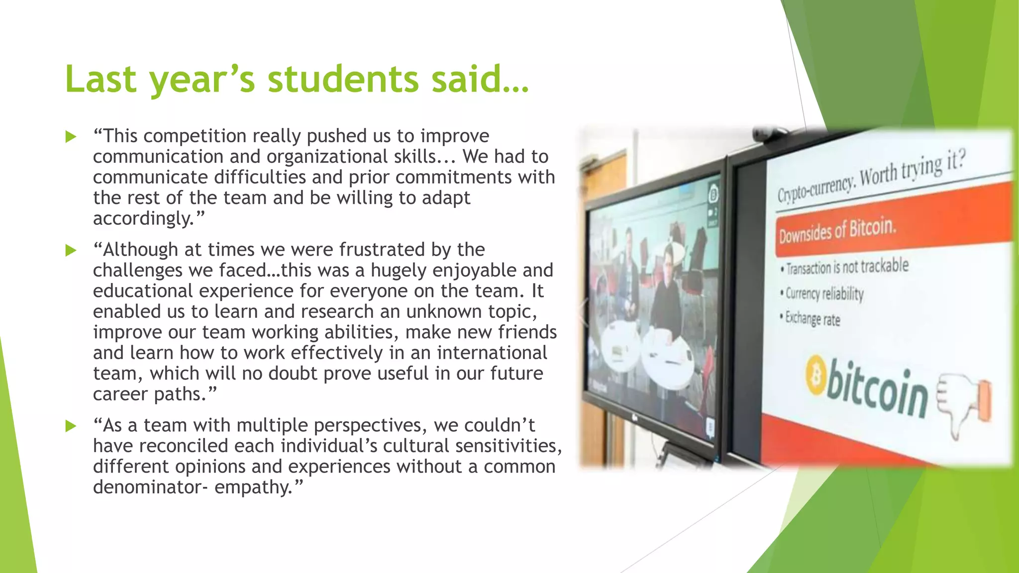 Last year’s students said…
 “This competition really pushed us to improve
communication and organizational skills... We had to
communicate difficulties and prior commitments with
the rest of the team and be willing to adapt
accordingly.”
 “Although at times we were frustrated by the
challenges we faced…this was a hugely enjoyable and
educational experience for everyone on the team. It
enabled us to learn and research an unknown topic,
improve our team working abilities, make new friends
and learn how to work effectively in an international
team, which will no doubt prove useful in our future
career paths.”
 “As a team with multiple perspectives, we couldn’t
have reconciled each individual’s cultural sensitivities,
different opinions and experiences without a common
denominator- empathy.”
 