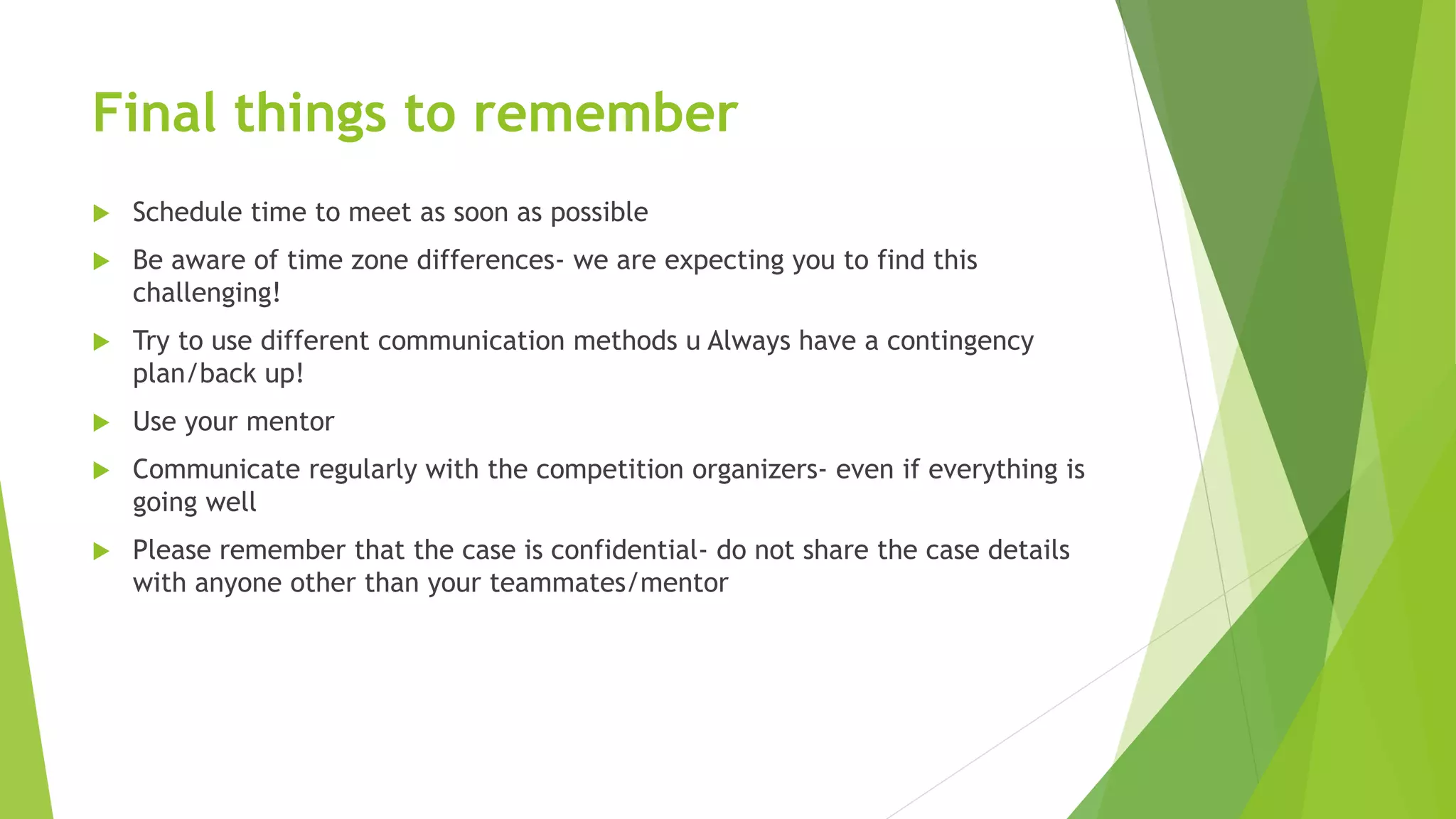 Final things to remember
 Schedule time to meet as soon as possible
 Be aware of time zone differences- we are expecting you to find this
challenging!
 Try to use different communication methods u Always have a contingency
plan/back up!
 Use your mentor
 Communicate regularly with the competition organizers- even if everything is
going well
 Please remember that the case is confidential- do not share the case details
with anyone other than your teammates/mentor
 