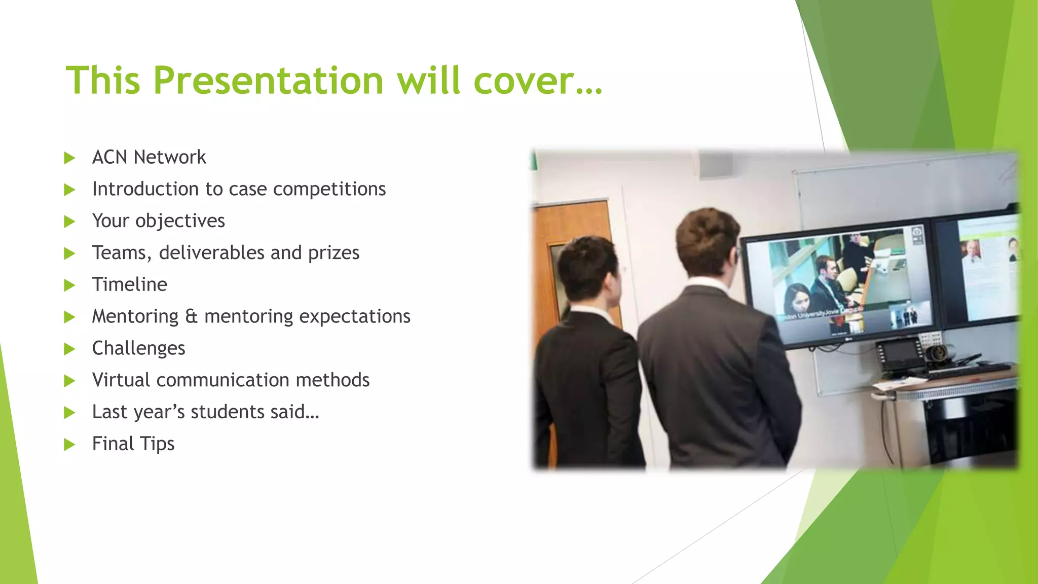 This Presentation will cover…
 ACN Network
 Introduction to case competitions
 Your objectives
 Teams, deliverables and prizes
 Timeline
 Mentoring & mentoring expectations
 Challenges
 Virtual communication methods
 Last year’s students said…
 Final Tips
 