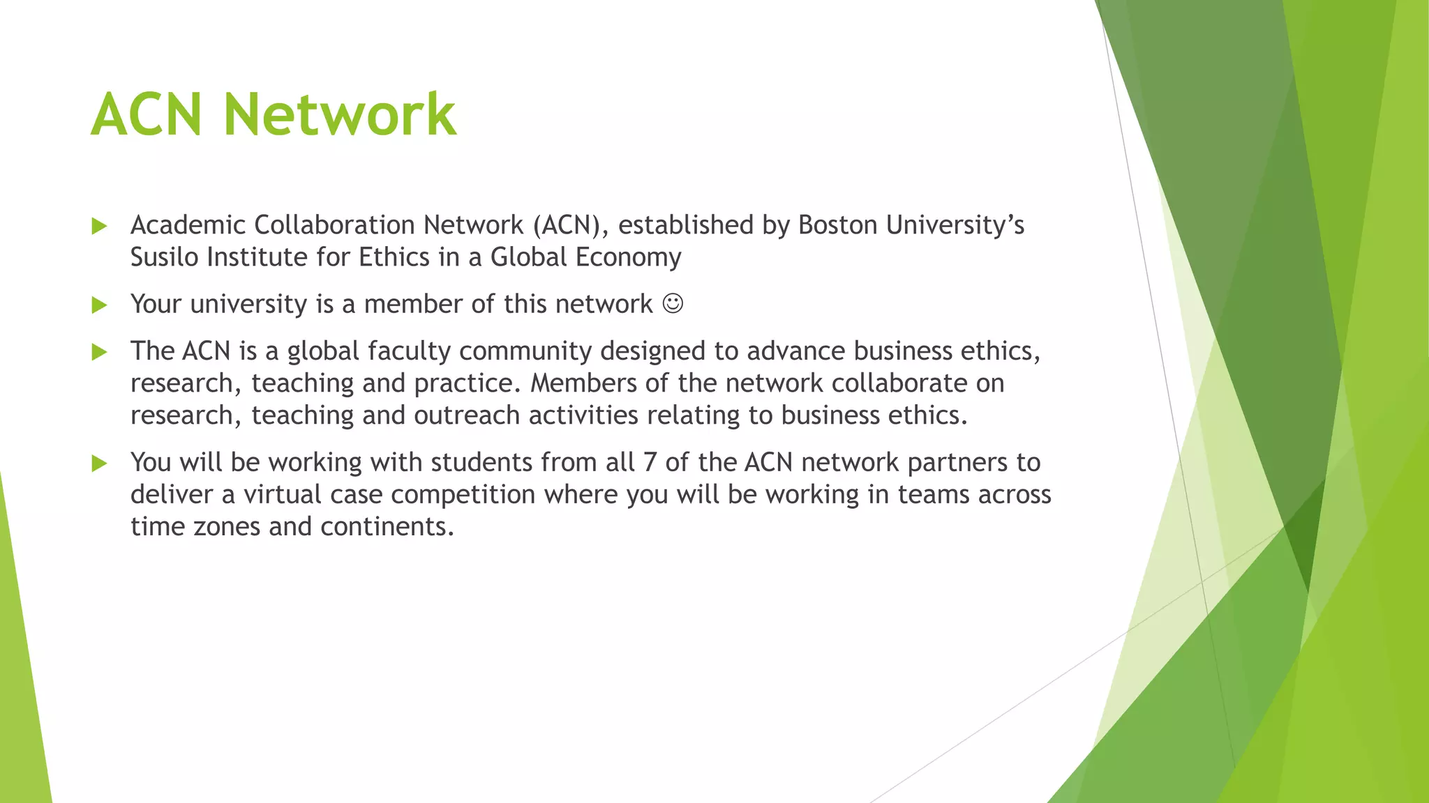 ACN Network
 Academic Collaboration Network (ACN), established by Boston University’s
Susilo Institute for Ethics in a Global Economy
 Your university is a member of this network 
 The ACN is a global faculty community designed to advance business ethics,
research, teaching and practice. Members of the network collaborate on
research, teaching and outreach activities relating to business ethics.
 You will be working with students from all 7 of the ACN network partners to
deliver a virtual case competition where you will be working in teams across
time zones and continents.
 