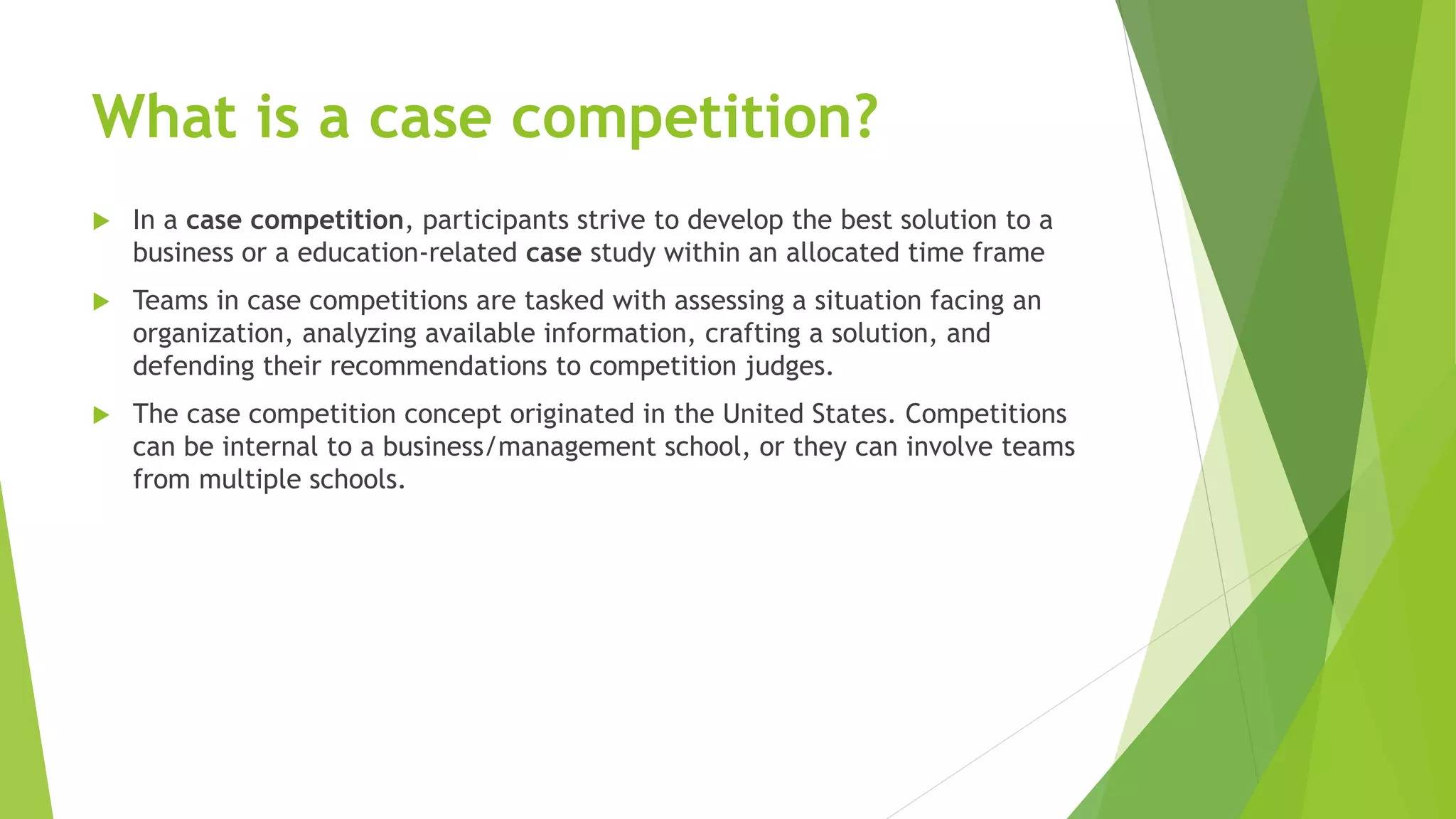 What is a case competition?
 In a case competition, participants strive to develop the best solution to a
business or a education-related case study within an allocated time frame
 Teams in case competitions are tasked with assessing a situation facing an
organization, analyzing available information, crafting a solution, and
defending their recommendations to competition judges.
 The case competition concept originated in the United States. Competitions
can be internal to a business/management school, or they can involve teams
from multiple schools.
 