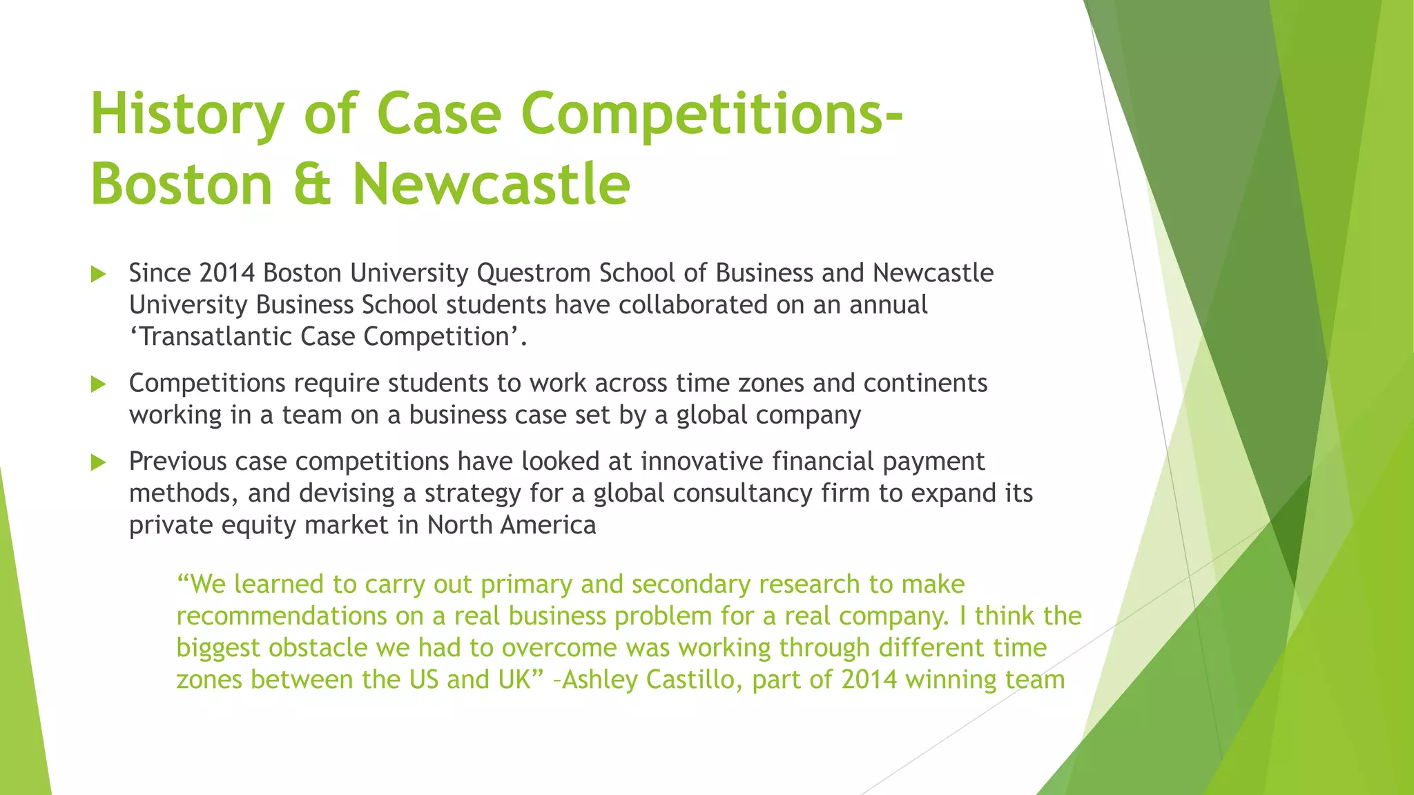 History of Case Competitions-
Boston & Newcastle
 Since 2014 Boston University Questrom School of Business and Newcastle
University Business School students have collaborated on an annual
‘Transatlantic Case Competition’.
 Competitions require students to work across time zones and continents
working in a team on a business case set by a global company
 Previous case competitions have looked at innovative financial payment
methods, and devising a strategy for a global consultancy firm to expand its
private equity market in North America
“We learned to carry out primary and secondary research to make
recommendations on a real business problem for a real company. I think the
biggest obstacle we had to overcome was working through different time
zones between the US and UK” –Ashley Castillo, part of 2014 winning team
 