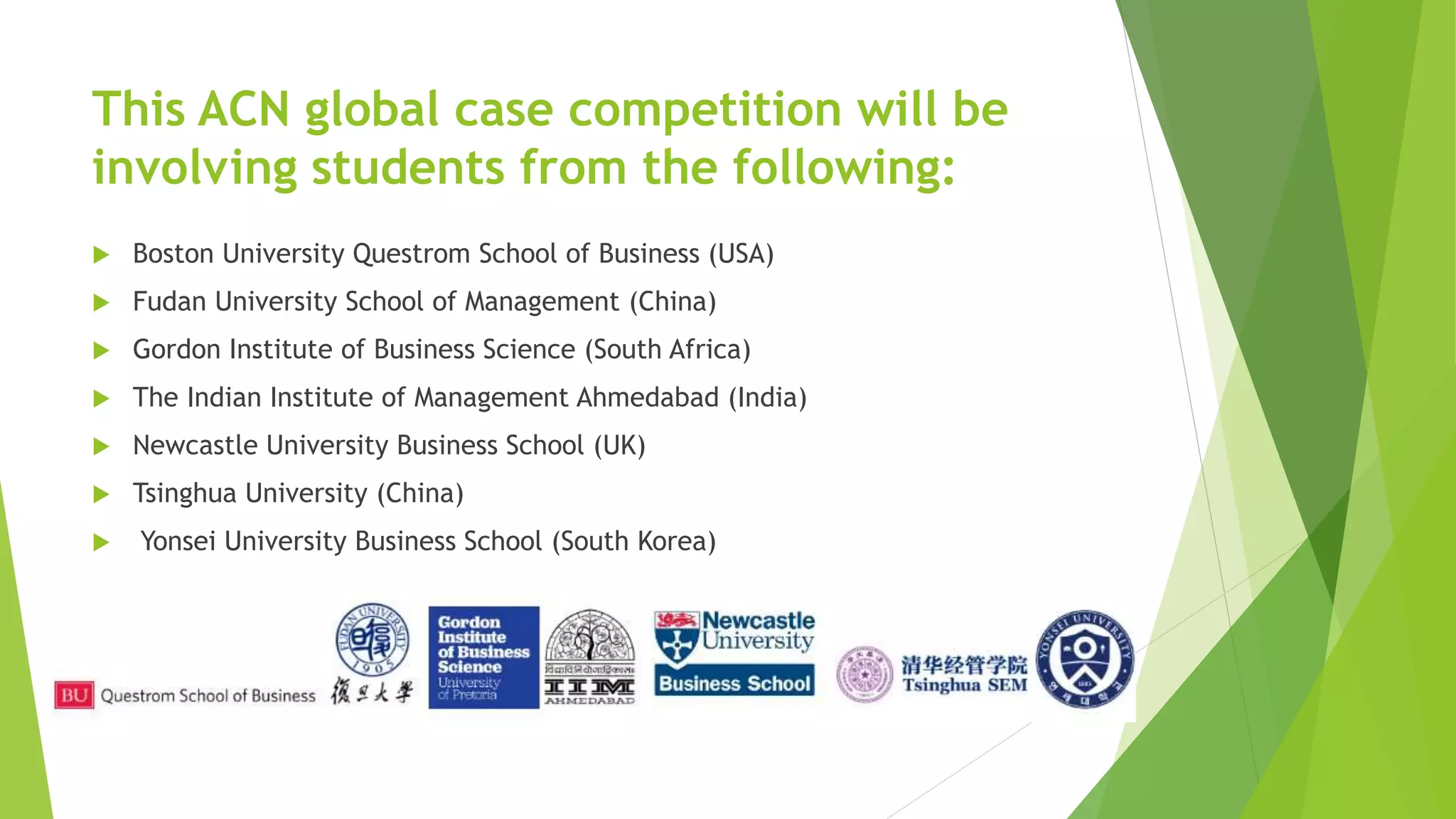 This ACN global case competition will be
involving students from the following:
 Boston University Questrom School of Business (USA)
 Fudan University School of Management (China)
 Gordon Institute of Business Science (South Africa)
 The Indian Institute of Management Ahmedabad (India)
 Newcastle University Business School (UK)
 Tsinghua University (China)
 Yonsei University Business School (South Korea)
 