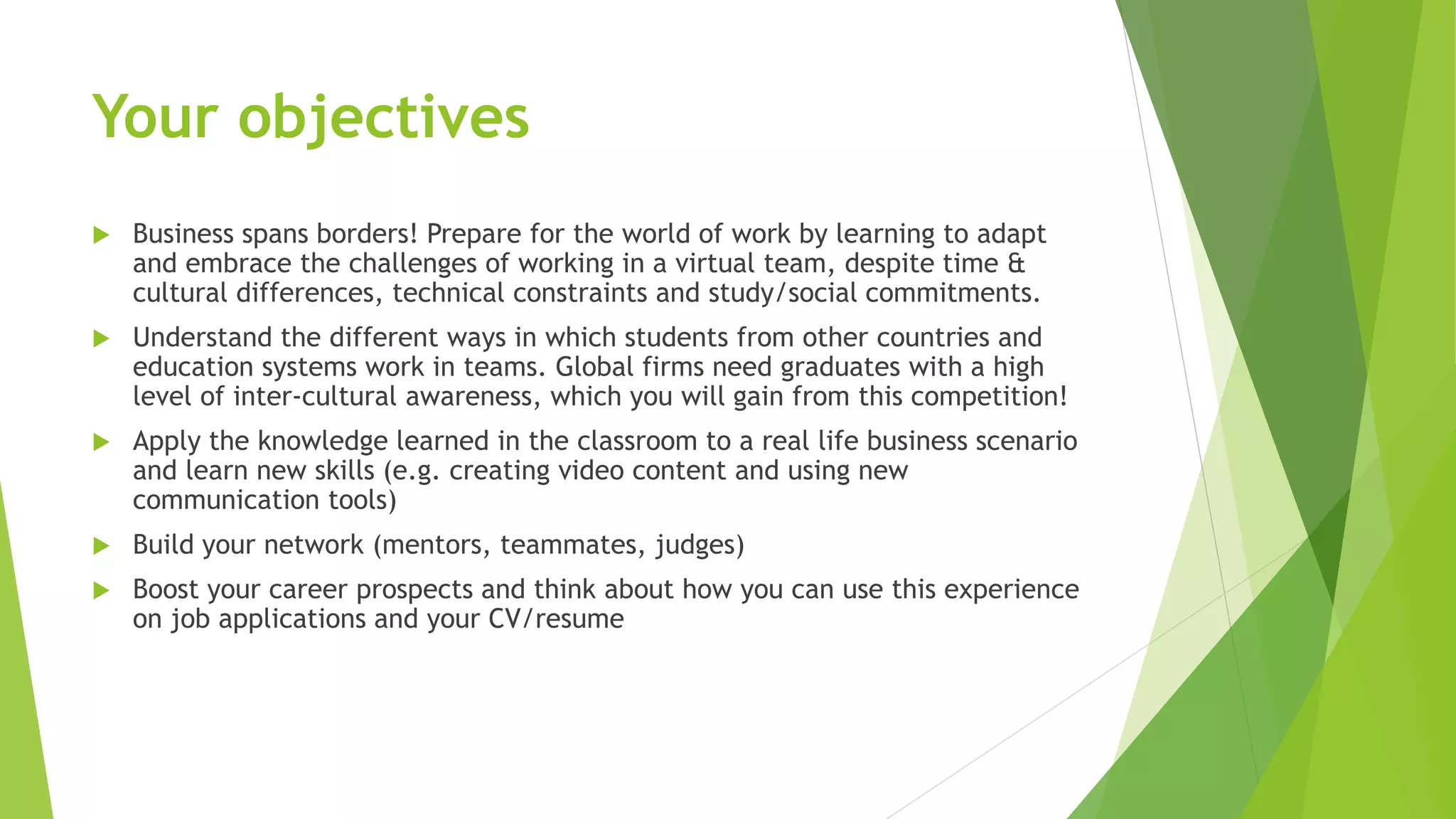 Your objectives
 Business spans borders! Prepare for the world of work by learning to adapt
and embrace the challenges of working in a virtual team, despite time &
cultural differences, technical constraints and study/social commitments.
 Understand the different ways in which students from other countries and
education systems work in teams. Global firms need graduates with a high
level of inter-cultural awareness, which you will gain from this competition!
 Apply the knowledge learned in the classroom to a real life business scenario
and learn new skills (e.g. creating video content and using new
communication tools)
 Build your network (mentors, teammates, judges)
 Boost your career prospects and think about how you can use this experience
on job applications and your CV/resume
 