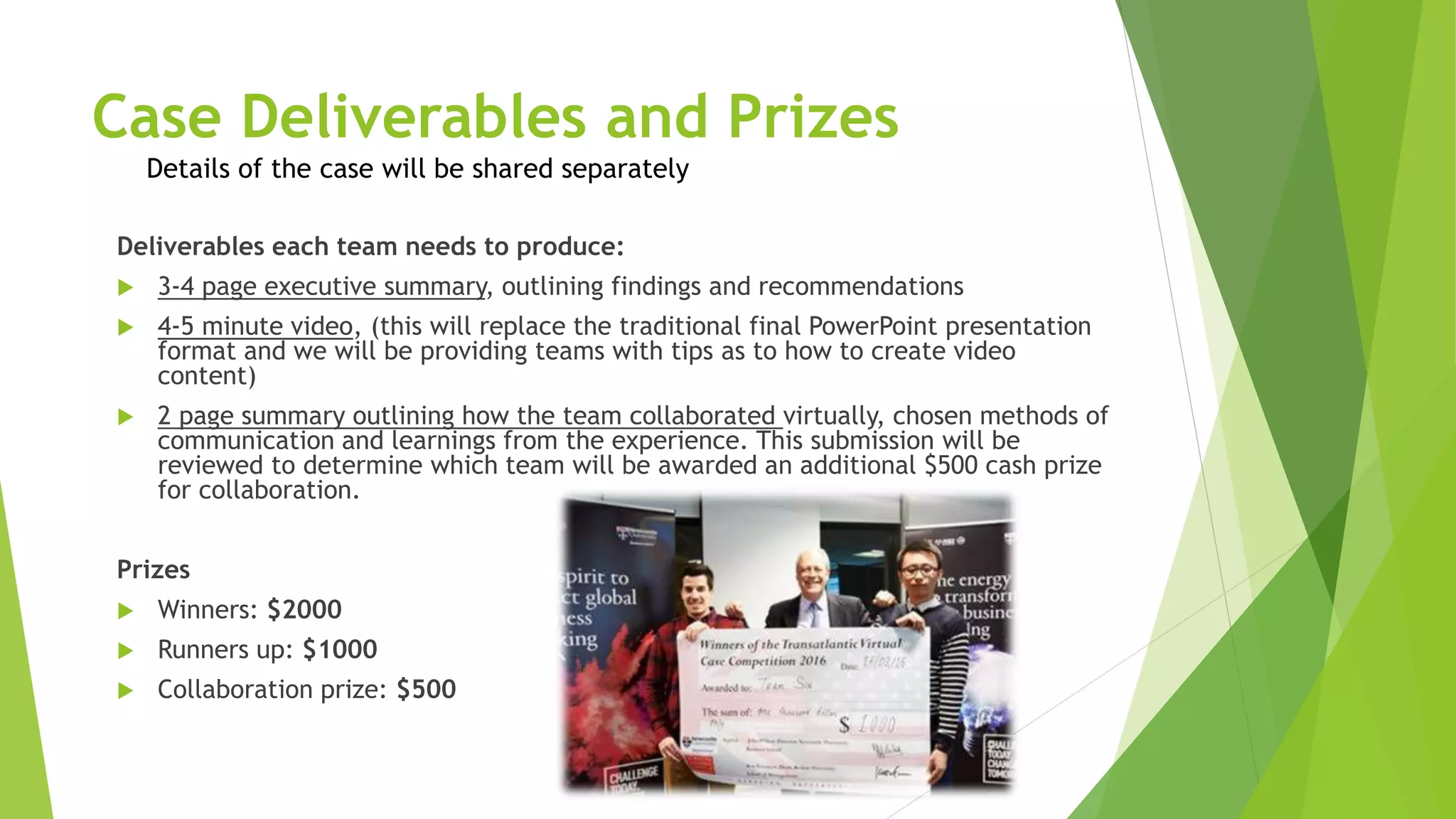 Case Deliverables and Prizes
Details of the case will be shared separately
Deliverables each team needs to produce:
 3-4 page executive summary, outlining findings and recommendations
 4-5 minute video, (this will replace the traditional final PowerPoint presentation
format and we will be providing teams with tips as to how to create video
content)
 2 page summary outlining how the team collaborated virtually, chosen methods of
communication and learnings from the experience. This submission will be
reviewed to determine which team will be awarded an additional $500 cash prize
for collaboration.
Prizes
 Winners: $2000
 Runners up: $1000
 Collaboration prize: $500
 