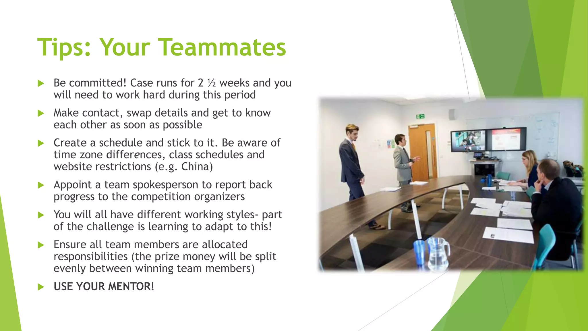 Tips: Your Teammates
 Be committed! Case runs for 2 ½ weeks and you
will need to work hard during this period
 Make contact, swap details and get to know
each other as soon as possible
 Create a schedule and stick to it. Be aware of
time zone differences, class schedules and
website restrictions (e.g. China)
 Appoint a team spokesperson to report back
progress to the competition organizers
 You will all have different working styles- part
of the challenge is learning to adapt to this!
 Ensure all team members are allocated
responsibilities (the prize money will be split
evenly between winning team members)
 USE YOUR MENTOR!
 