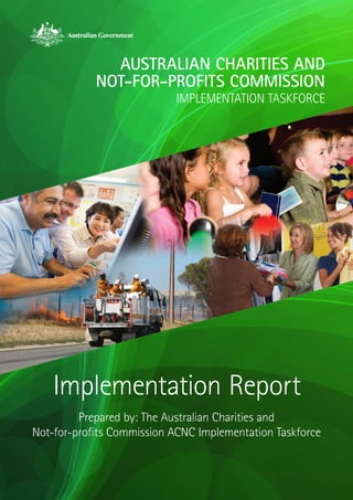 AUSTRALIAN CHARITIES AND
            NOT-FOR-PROFITS COMMISSION
                           IMPLEMENTATION TASKFORCE




    Implementation Report
         Prepared by: The Australian Charities and
Not‑for‑profits Commission ACNC Implementation Taskforce
 
