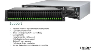  3-5 years advanced replacement on all components
 5 years drive replacement
 Onsite service plans 24x7x4 and next day
 Spare parts kits
 Free phone and e-mail support
 24x7x4 optional phone support
 Optional 5 years warranty
 Professional Onsite installation
 Storage, SAN and connectivity design & consulting
Support
 