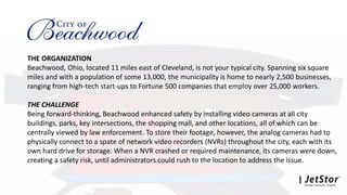 THE ORGANIZATION
Beachwood, Ohio, located 11 miles east of Cleveland, is not your typical city. Spanning six square
miles and with a population of some 13,000, the municipality is home to nearly 2,500 businesses,
ranging from high-tech start-ups to Fortune 500 companies that employ over 25,000 workers.
THE CHALLENGE
Being forward-thinking, Beachwood enhanced safety by installing video cameras at all city
buildings, parks, key intersections, the shopping mall, and other locations, all of which can be
centrally viewed by law enforcement. To store their footage, however, the analog cameras had to
physically connect to a spate of network video recorders (NVRs) throughout the city, each with its
own hard drive for storage. When a NVR crashed or required maintenance, its cameras were down,
creating a safety risk, until administrators could rush to the location to address the issue.
 