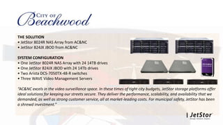 THE SOLUTION
• JetStor 8024R NAS Array from AC&NC
• JetStor 824JX JBOD from AC&NC
SYSTEM CONFIGURATION
• One JetStor 8024R NAS Array with 24 14TB drives
• One JetStor 824JX JBOD with 24 14Tb drives
• Two Arista DCS-7050TX-48-R switches
• Three WAVE Video Management Servers
“AC&NC excels in the video surveillance space. In these times of tight city budgets, JetStor storage platforms offer
ideal solutions for keeping our streets secure. They deliver the performance, scalability, and availability that we
demanded, as well as strong customer service, all at market-leading costs. For municipal safety, JetStor has been
a shrewd investment.”
 