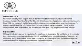 THE ORGANIZATION
Retirement is hardly more elegant than at The Osborn Retirement Community. Situated on 56
landscaped acres in Rye, New York, The Osborn is Westchester County’s premier retirement community.
Since 1908, the non-profit facility has provided retirees uncommonly gracious amenities to pursue “a
sophisticated lifestyle that’s fun-loving, cultured, and energetic, yet also relaxing.” Today, its 500
residents enjoy both independent and assisted care living with a full range of senior care services.
THE CHALLENGE
Although the Osborn earned its reputation for excellence by focusing on the well-being of its residents,
the retirement community wanted to do more. It sought to further ensure the safety of its seniors by
monitoring indoor and outdoor public areas throughout its sprawling campus. To meet this objective,
The Osborn required an enterprise-wide video surveillance system.
 