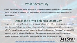 What is Smart City
 There is no universally accepted definition of a smart city, but the common factor between every
smart city project in the world is in their ultimate goal: to improve quality of life, or livability, for
their citizens.
Data is the driver behind a Smart City
 Any smart city has a fundamental need for aggregated data to be able to operate, since the “smart”
aspect relies on linking a vast amount of information from various sources, and then making sense
of it. For example, visual and audio insights can be collected by devices like network cameras, which
can then be paired with specialized sensors that measure environmental conditions such as air
quality, temperature and humidity, water quality, and noise levels, to name a few
https://www.axis.com/blog/secure-insights/surveillance-smarter-safer-city/
 