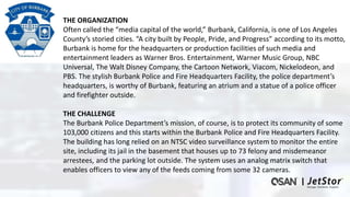 THE ORGANIZATION
Often called the “media capital of the world,” Burbank, California, is one of Los Angeles
County’s storied cities. “A city built by People, Pride, and Progress” according to its motto,
Burbank is home for the headquarters or production facilities of such media and
entertainment leaders as Warner Bros. Entertainment, Warner Music Group, NBC
Universal, The Walt Disney Company, the Cartoon Network, Viacom, Nickelodeon, and
PBS. The stylish Burbank Police and Fire Headquarters Facility, the police department’s
headquarters, is worthy of Burbank, featuring an atrium and a statue of a police officer
and firefighter outside.
THE CHALLENGE
The Burbank Police Department’s mission, of course, is to protect its community of some
103,000 citizens and this starts within the Burbank Police and Fire Headquarters Facility.
The building has long relied on an NTSC video surveillance system to monitor the entire
site, including its jail in the basement that houses up to 73 felony and misdemeanor
arrestees, and the parking lot outside. The system uses an analog matrix switch that
enables officers to view any of the feeds coming from some 32 cameras.
 