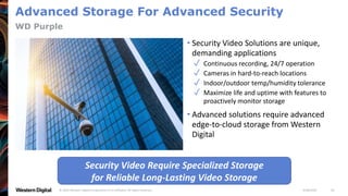 9/28/2020© 2020 Western Digital Corporation or its affiliates. All rights reserved. 26
Advanced Storage For Advanced Security
• Security Video Solutions are unique,
demanding applications
✓ Continuous recording, 24/7 operation
✓ Cameras in hard-to-reach locations
✓ Indoor/outdoor temp/humidity tolerance
✓ Maximize life and uptime with features to
proactively monitor storage
• Advanced solutions require advanced
edge-to-cloud storage from Western
Digital
WD Purple
Security Video Require Specialized Storage
for Reliable Long-Lasting Video Storage
 