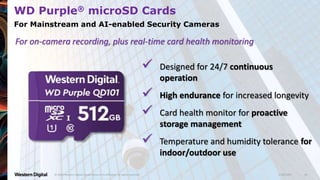9/28/2020© 2020 Western Digital Corporation or its affiliates. All rights reserved. 28
WD Purple® microSD Cards
For Mainstream and AI-enabled Security Cameras
 Designed for 24/7 continuous
operation
 High endurance for increased longevity
 Card health monitor for proactive
storage management
 Temperature and humidity tolerance for
indoor/outdoor use
For on-camera recording, plus real-time card health monitoring
 