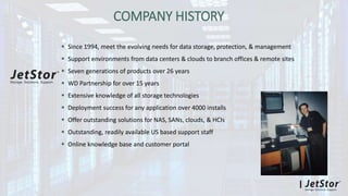 COMPANY HISTORY
 Since 1994, meet the evolving needs for data storage, protection, & management
 Support environments from data centers & clouds to branch offices & remote sites
 Seven generations of products over 26 years
 WD Partnership for over 15 years
 Extensive knowledge of all storage technologies
 Deployment success for any application over 4000 installs
 Offer outstanding solutions for NAS, SANs, clouds, & HCIs
 Outstanding, readily available US based support staff
 Online knowledge base and customer portal
 
