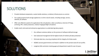 SOLUTIONS
 Provide individual components, custom builds solutions, or delivers infrastructure as a service
 Can supply purpose-built storage appliances or entire racks & stacks, including storage, servers,
switches, & software
 Offer cost-effective systems for applications like virtualization, video surveillance, Internet of Things,
archiving, HPC, media production, medical imaging & flight simulations
 Enable small, mid-sized and enterprise organizations to undertake big data projects
 Our software solutions deliver on the promise of software-defined storage
 Gain advanced management & the highest levels of resiliency & data protection
 Eliminate data loss, ensuring compliance & the integrity of all data assets
 AC&NC services governments at all levels in addition to the private sector & non-profits
 Longtime GSA contractor meeting agency & department needs for over 16 years
 