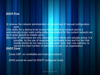 }It relieves the network administrator of a great deal of manual configuration
work.
}The ability for a device to be moved from network to network and to a
automatically obtain valid configuration parameters for the current network can
be of great benefit to mobile users.
}Because IP addresses are only allocated when clients are actually active, it is
possible, by the use of reasonably short lease times and the fact that
mobile clients do not need to be allocated more than one address, to
reduce the total number of addresses in use in an organization.
Mohammed Hisham P.M
DHCP Pros
DHCP Cons
}Uses UDP, an unreliable and insecure protocol.
}DNS cannot be used for DHCP configured hosts.
 