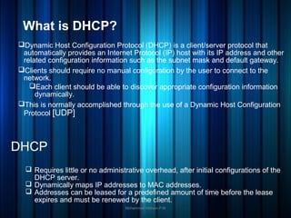 What is DHCP?
Dynamic Host Configuration Protocol (DHCP) is a client/server protocol that
automatically provides an Internet Protocol (IP) host with its IP address and other
related configuration information such as the subnet mask and default gateway.
Clients should require no manual configuration by the user to connect to the
network.
Each client should be able to discover appropriate configuration information
dynamically.
This is normally accomplished through the use of a Dynamic Host Configuration
Protocol [UDP]
Mohammed Hisham P.M
DHCP
 Requires little or no administrative overhead, after initial configurations of the
DHCP server.
 Dynamically maps IP addresses to MAC addresses.
 Addresses can be leased for a predefined amount of time before the lease
expires and must be renewed by the client.
 