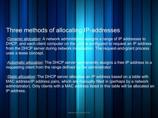 Three methods of allocating IP-addresses
Mohammed Hisham P.M
●
DDynamic allocation: A network administrator assigns a range of IP addresses to
DHCP, and each client computer on the LAN is configured to request an IP address
from the DHCP server during network initialization. The request-and-grant process
uses a lease concept.
●
AAutomatic allocation: The DHCP server permanently assigns a free IP address to a
requesting client from the range defined by the administrator
●
SStatic allocation: The DHCP server allocates an IP address based on a table with
MAC address/IP address pairs, which are manually filled in (perhaps by a network
administrator). Only clients with a MAC address listed in this table will be allocated an
IP address.
 