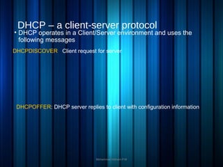 DHCP – a client-server protocol
• DHCP operates in a Client/Server environment and uses the
following messages
Mohammed Hisham P.M
DHCPDISCOVER : Client request for server
DHCPOFFER: DHCP server replies to client with configuration information
 