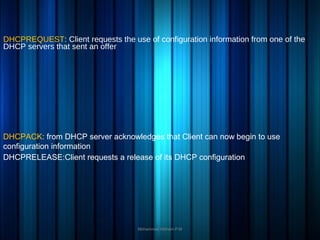 DHCPREQUEST: Client requests the use of configuration information from one of the
DHCP servers that sent an offer
Mohammed Hisham P.M
DHCPRELEASE:Client requests a release of its DHCP configuration
DHCPACK: from DHCP server acknowledges that Client can now begin to use
configuration information
 
