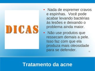 ●    Nada de espremer cravos
           e espinhas. Você pode
           acabar levando bactérias
           às lesões e deixando o
           problema ainda maior.
       ●    Não use produtos que
           ressecam demais a pele.
           Isso faz com que ela
           produza mais oleosidade
           para se defender.      12




Tratamento da acne
 