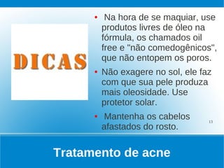 ●    Na hora de se maquiar, use
          produtos livres de óleo na
          fórmula, os chamados oil
          free e "não comedogênicos",
          que não entopem os poros.
      ●   Não exagere no sol, ele faz
          com que sua pele produza
          mais oleosidade. Use
          protetor solar.
      ●   Mantenha os cabelos       13
          afastados do rosto.


Tratamento de acne
 