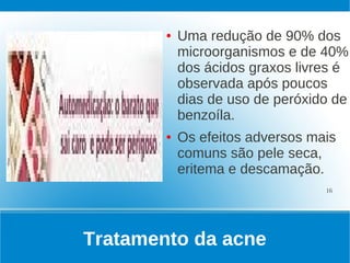 ●   Uma redução de 90% dos
            microorganismos e de 40%
            dos ácidos graxos livres é
            observada após poucos
            dias de uso de peróxido de
            benzoíla.
        ●   Os efeitos adversos mais
            comuns são pele seca,
            eritema e descamação.
                                  16




Tratamento da acne
 