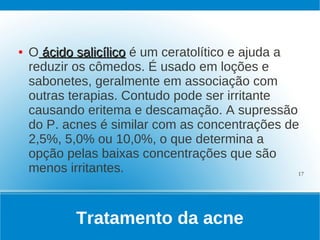●   O ácido salicílico é um ceratolítico e ajuda a
    reduzir os cômedos. É usado em loções e
    sabonetes, geralmente em associação com
    outras terapias. Contudo pode ser irritante
    causando eritema e descamação. A supressão
    do P. acnes é similar com as concentrações de
    2,5%, 5,0% ou 10,0%, o que determina a
    opção pelas baixas concentrações que são
    menos irritantes.                              17




            Tratamento da acne
 