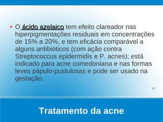 ●   O ácido azelaico tem efeito clareador nas
    hiperpigmentações residuais em concentrações
    de 15% a 20%, e tem eficácia comparável a
    alguns antibióticos (com ação contra
    Streptococcus epidermidis e P. acnes); está
    indicado para acne comedoniana e nas formas
    leves pápulo-pustulosas e pode ser usado na
    gestação.
                                               18




           Tratamento da acne
 
