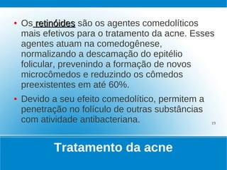 ●   Os retinóides são os agentes comedolíticos
    mais efetivos para o tratamento da acne. Esses
    agentes atuam na comedogênese,
    normalizando a descamação do epitélio
    folicular, prevenindo a formação de novos
    microcômedos e reduzindo os cômedos
    preexistentes em até 60%.
●   Devido a seu efeito comedolítico, permitem a
    penetração no folículo de outras substâncias
    com atividade antibacteriana.                  19




           Tratamento da acne
 