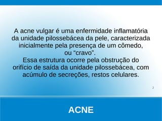 A acne vulgar é uma enfermidade inflamatória
da unidade pilossebácea da pele, caracterizada
  inicialmente pela presença de um cômedo,
                   ou “cravo”.
     Essa estrutura ocorre pela obstrução do
orifício de saída da unidade pilossebácea, com
    acúmulo de secreções, restos celulares.
                                                 2




                  ACNE
 