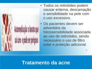 ●   Todos os retinóides podem
          causar eritema, descamação
          e sensibilidade na pele com
          o uso excessivo.
      ●   Os pacientes devem ser
          advertidos da
          fotossensibilidade associada
          ao uso de retinóides, sendo
          necessário o uso de filtro
          solar e proteção adicional.
                                   21




Tratamento da acne
 