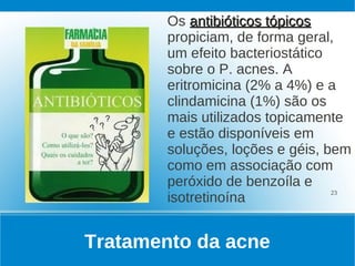 Os antibióticos tópicos
        propiciam, de forma geral,
        um efeito bacteriostático
        sobre o P. acnes. A
        eritromicina (2% a 4%) e a
        clindamicina (1%) são os
        mais utilizados topicamente
        e estão disponíveis em
        soluções, loções e géis, bem
        como em associação com
        peróxido de benzoíla e
        isotretinoína
                                  23




Tratamento da acne
 