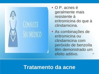 ●   O P. acnes é
             geralmente mais
             resistente à
             eritromicina do que à
             clindamicina.
         ●   As combinações de
             eritromicina ou
             clindamicina com
             peróxido de benzoíla
             têm demonstrado um
             efeito aditivo.      24




Tratamento da acne
 