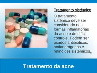 Tratamento sistêmico
          O tratamento
          sistêmico deve ser
          considerado nas
          formas inflamatórias
          da acne e de difícil
          controle. Podem ser
          usados antibióticos,
          antiandrógenos e
          retinóides sistêmicos.25


Tratamento da acne
 
