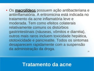 ●   Os macrolídeos possuem ação antibacteriana e
    antiinflamatória. A eritromicina está indicada no
    tratamento da acne inflamatória leve e
    moderada. Tem como efeitos colaterais
    relativamente comuns os distúrbios
    gastrintestinais (náuseas, vômitos e diarréia),
    outros mais raros incluem toxicidade hepática,
    ototoxicidade e pancreatite. Todos os sintomas
    desaparecem rapidamente com a suspensão
    da administração da droga.                      29




            Tratamento da acne
 