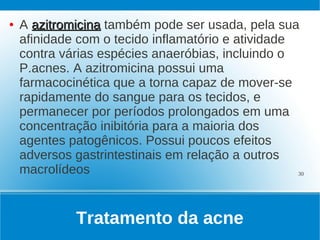 ●   A azitromicina também pode ser usada, pela sua
    afinidade com o tecido inflamatório e atividade
    contra várias espécies anaeróbias, incluindo o
    P.acnes. A azitromicina possui uma
    farmacocinética que a torna capaz de mover-se
    rapidamente do sangue para os tecidos, e
    permanecer por períodos prolongados em uma
    concentração inibitória para a maioria dos
    agentes patogênicos. Possui poucos efeitos
    adversos gastrintestinais em relação a outros
    macrolídeos                                     30




             Tratamento da acne
 