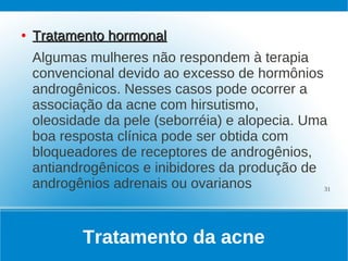 ●   Tratamento hormonal
    Algumas mulheres não respondem à terapia
    convencional devido ao excesso de hormônios
    androgênicos. Nesses casos pode ocorrer a
    associação da acne com hirsutismo,
    oleosidade da pele (seborréia) e alopecia. Uma
    boa resposta clínica pode ser obtida com
    bloqueadores de receptores de androgênios,
    antiandrogênicos e inibidores da produção de
    androgênios adrenais ou ovarianos             31




            Tratamento da acne
 