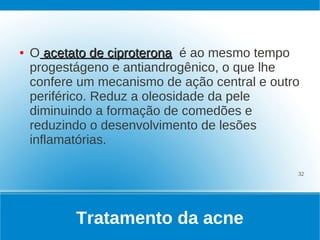 ●   O acetato de ciproterona é ao mesmo tempo
    progestágeno e antiandrogênico, o que lhe
    confere um mecanismo de ação central e outro
    periférico. Reduz a oleosidade da pele
    diminuindo a formação de comedões e
    reduzindo o desenvolvimento de lesões
    inflamatórias.

                                               32




           Tratamento da acne
 