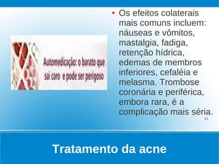 ●   Os efeitos colaterais
             mais comuns incluem:
             náuseas e vômitos,
             mastalgia, fadiga,
             retenção hídrica,
             edemas de membros
             inferiores, cefaléia e
             melasma. Trombose
             coronária e periférica,
             embora rara, é a
             complicação mais séria.
                                 33




Tratamento da acne
 
