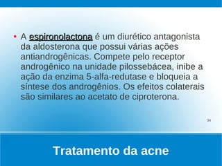 ●   A espironolactona é um diurético antagonista
    da aldosterona que possui várias ações
    antiandrogênicas. Compete pelo receptor
    androgênico na unidade pilossebácea, inibe a
    ação da enzima 5-alfa-redutase e bloqueia a
    síntese dos androgênios. Os efeitos colaterais
    são similares ao acetato de ciproterona.

                                                     34




            Tratamento da acne
 